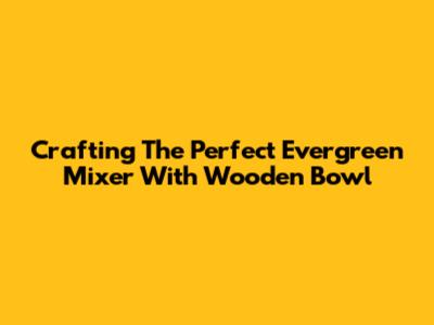 Crafting The Perfect Evergreen Mixer With Wooden Bowl