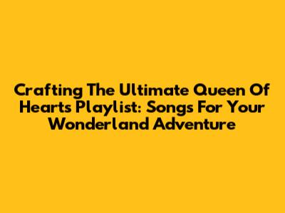 Crafting The Ultimate Queen Of Hearts Playlist: Songs For Your Wonderland Adventure