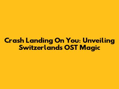 Crash Landing On You: Unveiling Switzerland's OST Magic