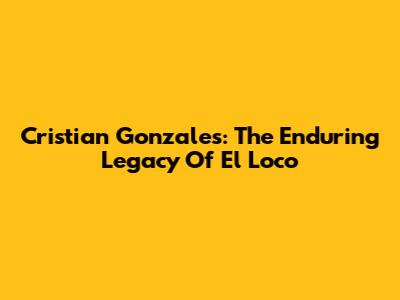Cristian Gonzales: The Enduring Legacy Of El Loco