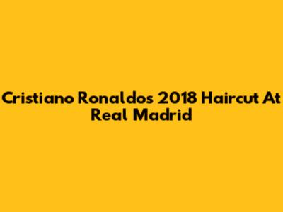 Cristiano Ronaldo's 2018 Haircut At Real Madrid