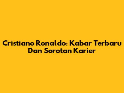 Cristiano Ronaldo: Kabar Terbaru Dan Sorotan Karier