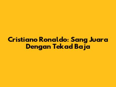 Cristiano Ronaldo: Sang Juara Dengan Tekad Baja