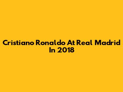 Cristiano Ronaldo At Real Madrid In 2018