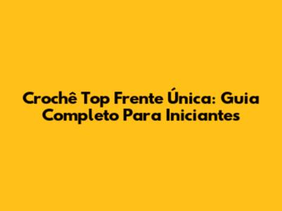 Crochê Top Frente Única: Guia Completo Para Iniciantes