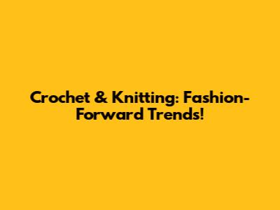 Crochet & Knitting: Fashion-Forward Trends!