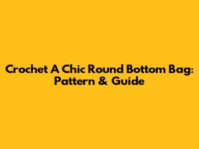 Crochet A Chic Round Bottom Bag: Pattern & Guide