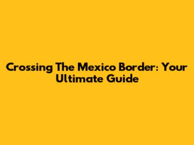 Crossing The Mexico Border: Your Ultimate Guide