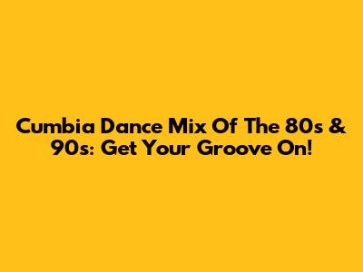 Cumbia Dance Mix Of The 80s & 90s: Get Your Groove On!