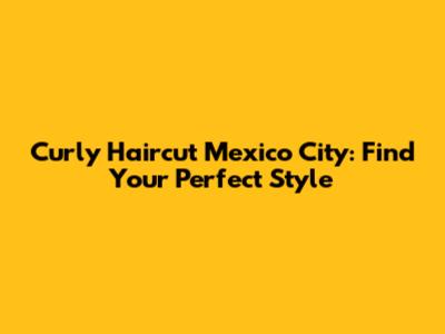 Curly Haircut Mexico City: Find Your Perfect Style