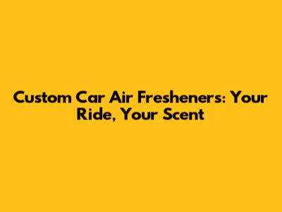 Custom Car Air Fresheners: Your Ride, Your Scent
