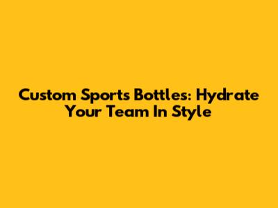 Custom Sports Bottles: Hydrate Your Team In Style