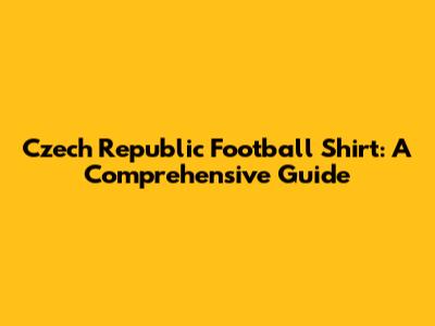 Czech Republic Football Shirt: A Comprehensive Guide