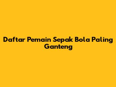 Daftar Pemain Sepak Bola Paling Ganteng
