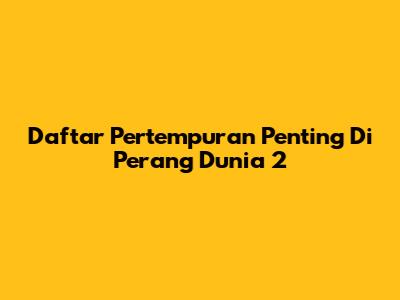 Daftar Pertempuran Penting Di Perang Dunia 2