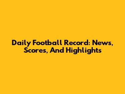 Daily Football Record: News, Scores, And Highlights