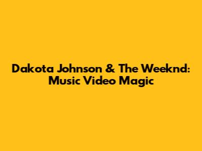 Dakota Johnson & The Weeknd: Music Video Magic