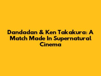 Dandadan & Ken Takakura: A Match Made In Supernatural Cinema