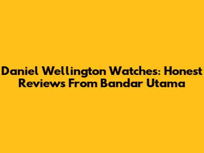Daniel Wellington Watches: Honest Reviews From Bandar Utama