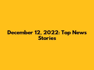 December 12, 2022: Top News Stories