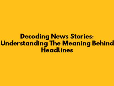 Decoding News Stories: Understanding The Meaning Behind Headlines