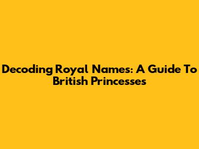 Decoding Royal Names: A Guide To British Princesses