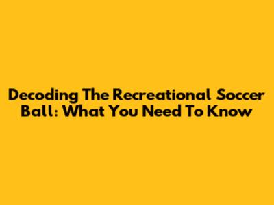 Decoding The Recreational Soccer Ball: What You Need To Know