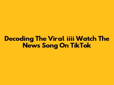 Decoding The Viral 'iiii Watch The News Song' On TikTok