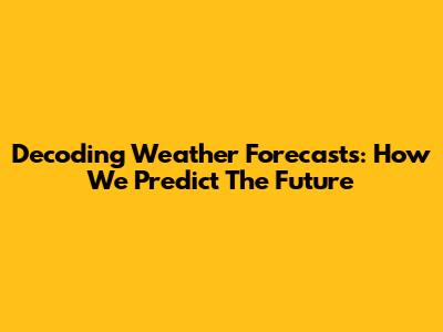 Decoding Weather Forecasts: How We Predict The Future