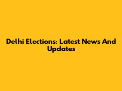 Delhi Elections: Latest News And Updates