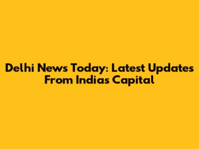 Delhi News Today: Latest Updates From India's Capital