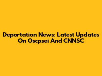 Deportation News: Latest Updates On Oscpsei And CNNSC