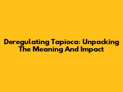 Deregulating Tapioca: Unpacking The Meaning And Impact