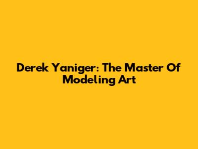 Derek Yaniger: The Master Of Modeling Art