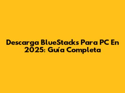 Descarga BlueStacks Para PC En 2025: Guía Completa