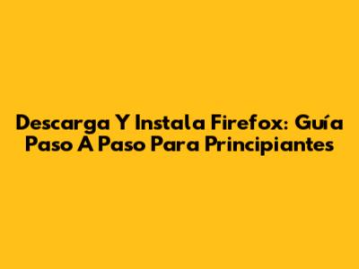 Descarga Y Instala Firefox: Guía Paso A Paso Para Principiantes