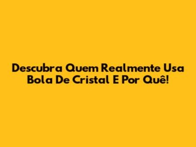 Descubra Quem Realmente Usa Bola De Cristal E Por Quê!