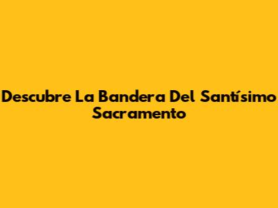 Descubre La Bandera Del Santísimo Sacramento