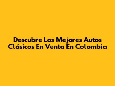 Descubre Los Mejores Autos Clásicos En Venta En Colombia