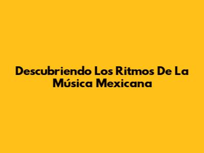 Descubriendo Los Ritmos De La Música Mexicana