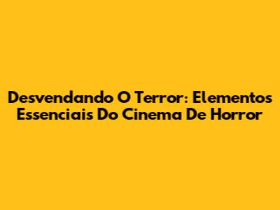 Desvendando O Terror: Elementos Essenciais Do Cinema De Horror