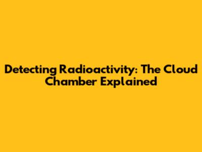 Detecting Radioactivity: The Cloud Chamber Explained