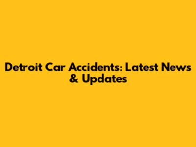 Detroit Car Accidents: Latest News & Updates
