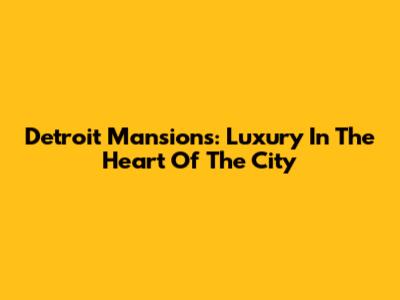Detroit Mansions: Luxury In The Heart Of The City