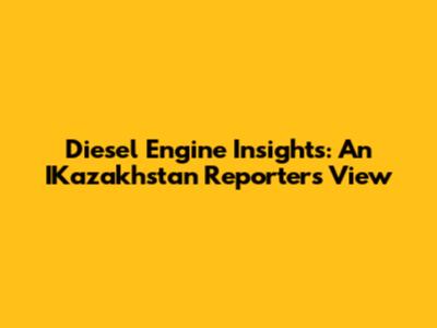 Diesel Engine Insights: An IKazakhstan Reporter's View