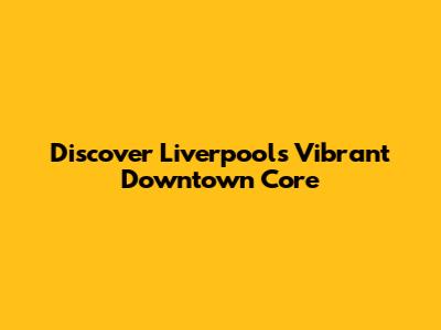 Discover Liverpool's Vibrant Downtown Core