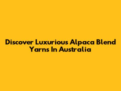 Discover Luxurious Alpaca Blend Yarns In Australia