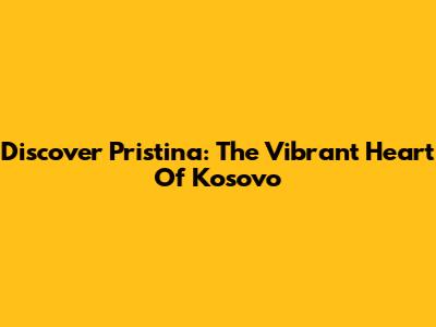 Discover Pristina: The Vibrant Heart Of Kosovo