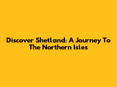Discover Shetland: A Journey To The Northern Isles