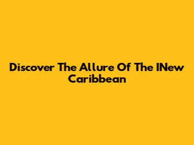 Discover The Allure Of The INew Caribbean